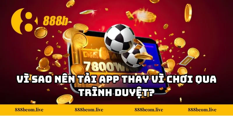 Vì sao nên tải app thay vì chơi qua trình duyệt?